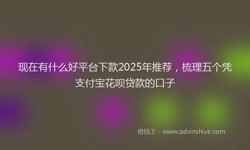 现在有什么好平台下款2025年推荐，梳理五个凭支付宝花呗贷款的口子