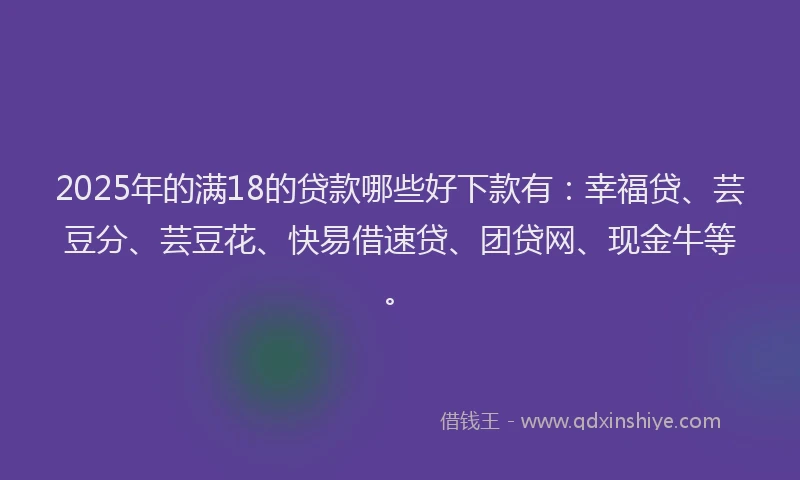 2025年的满18的贷款哪些好下款有：幸福贷、芸豆分、芸豆花、快易借速贷、团贷网、现金牛等。