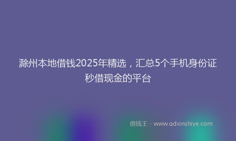 滁州本地借钱2025年精选，汇总5个手机身份证秒借现金的平台