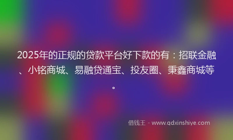 2025年的正规的贷款平台好下款的有：招联金融、小铭商城、易融贷通宝、投友圈、秉鑫商城等。