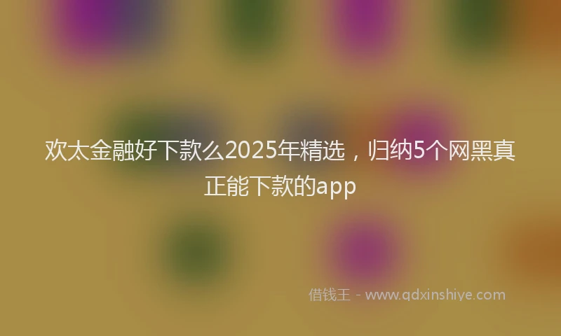 欢太金融好下款么2025年精选，归纳5个网黑真正能下款的app
