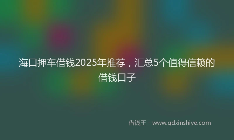 海口押车借钱2025年推荐，汇总5个值得信赖的借钱口子