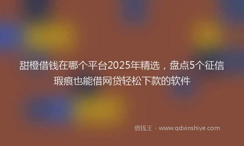 甜橙借钱在哪个平台2025年精选，盘点5个征信瑕疵也能借网贷轻松下款的软件