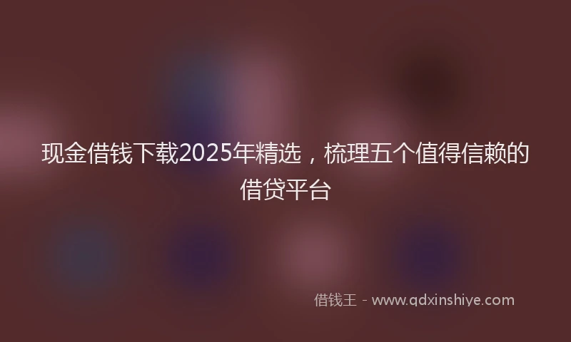 现金借钱下载2025年精选，梳理五个值得信赖的借贷平台