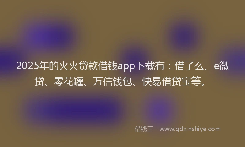 2025年的火火贷款借钱app下载有：借了么、e微贷、零花罐、万信钱包、快易借贷宝等。
