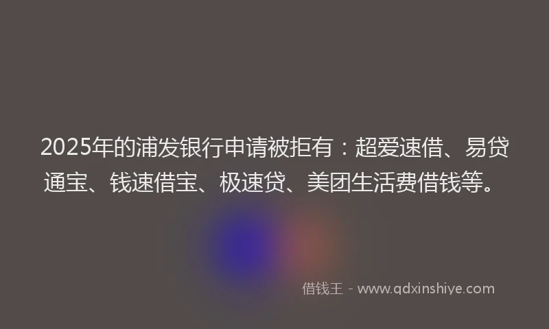 2025年的浦发银行申请被拒有：超爱速借、易贷通宝、钱速借宝、极速贷、美团生活费借钱等。