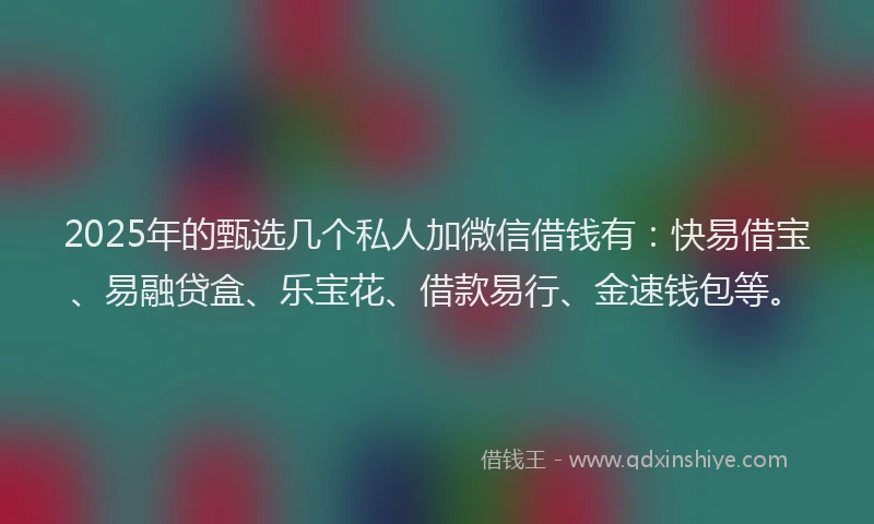 2025年的甄选几个私人加微信借钱有：快易借宝、易融贷盒、乐宝花、借款易行、金速钱包等。