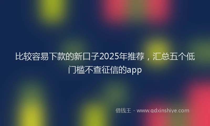 比较容易下款的新口子2025年推荐，汇总五个低门槛不查征信的app