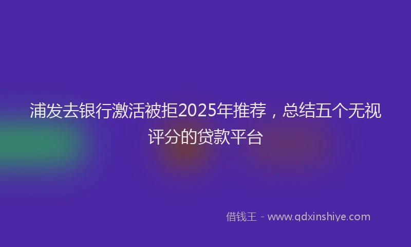 浦发去银行激活被拒2025年推荐，总结五个无视评分的贷款平台