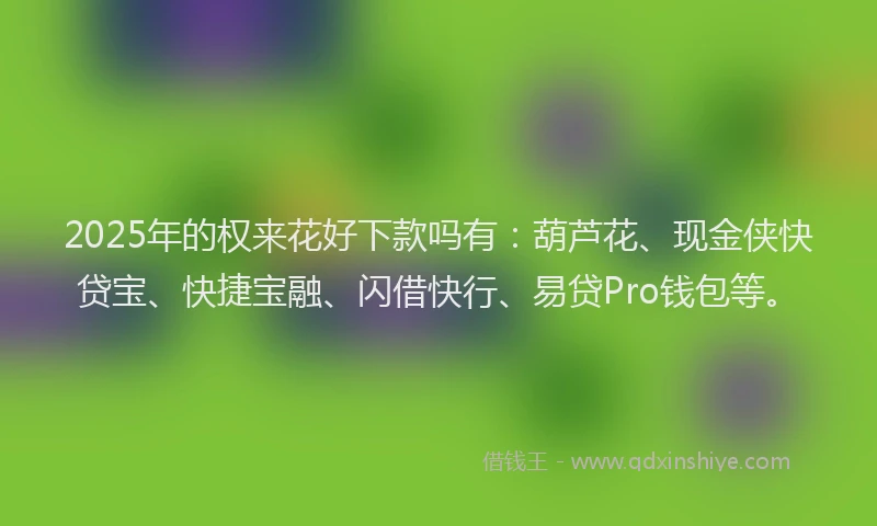 2025年的权来花好下款吗有：葫芦花、现金侠快贷宝、快捷宝融、闪借快行、易贷Pro钱包等。