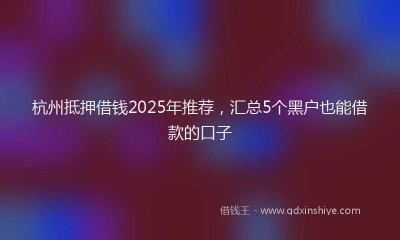 杭州抵押借钱2025年推荐，汇总5个黑户也能借款的口子