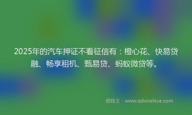 2025年的汽车押证不看征信有：橙心花、快易贷融、畅享租机、甄易贷、蚂蚁微贷等。