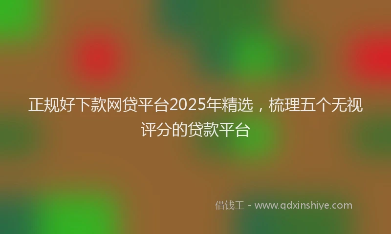 正规好下款网贷平台2025年精选，梳理五个无视评分的贷款平台