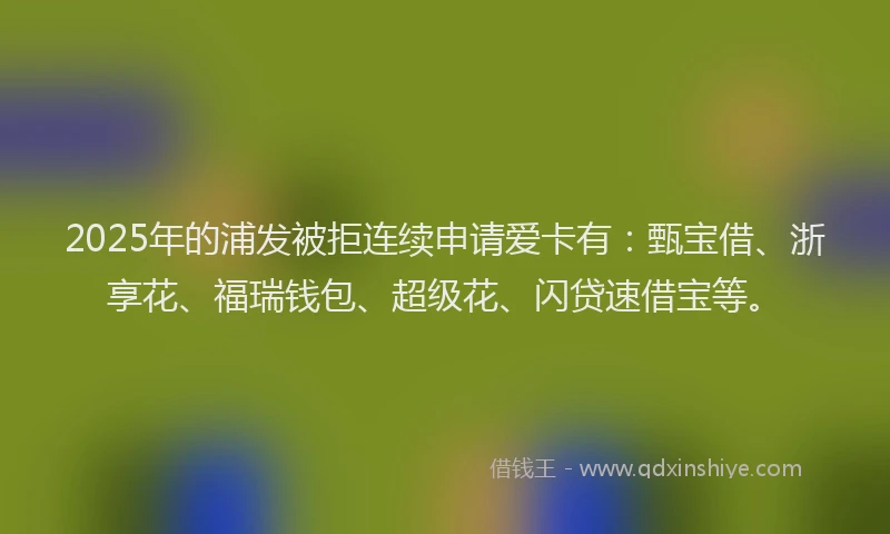 2025年的浦发被拒连续申请爱卡有：甄宝借、浙享花、福瑞钱包、超级花、闪贷速借宝等。