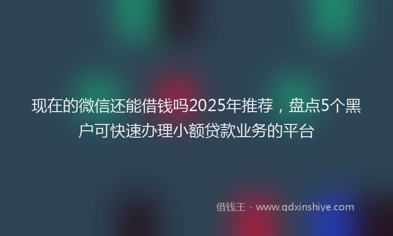 现在的微信还能借钱吗2025年推荐，盘点5个黑户可快速办理小额贷款业务的平台
