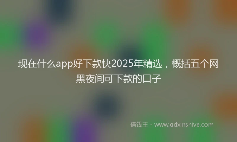 现在什么app好下款快2025年精选，概括五个网黑夜间可下款的口子