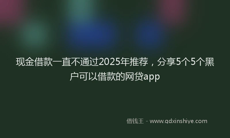 现金借款一直不通过2025年推荐，分享5个5个黑户可以借款的网贷app