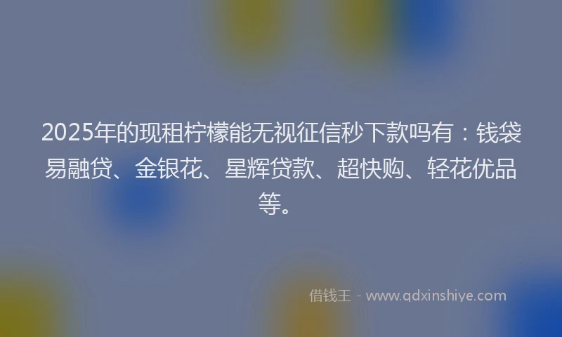 2025年的现租柠檬能无视征信秒下款吗有：钱袋易融贷、金银花、星辉贷款、超快购、轻花优品等。