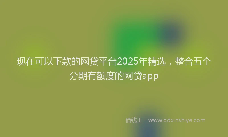 现在可以下款的网贷平台2025年精选，整合五个分期有额度的网贷app