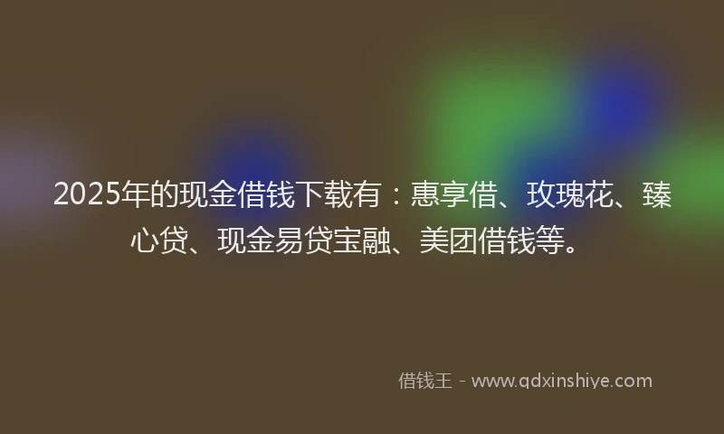 2025年的现金借钱下载有：惠享借、玫瑰花、臻心贷、现金易贷宝融、美团借钱等。