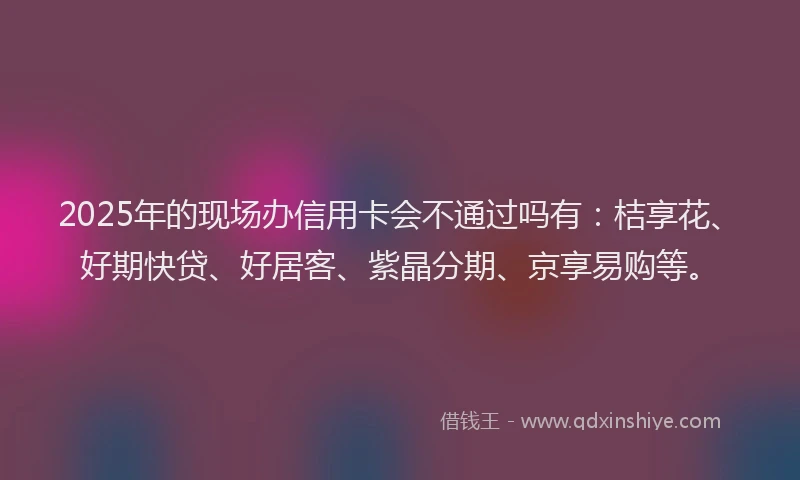 2025年的现场办信用卡会不通过吗有：桔享花、好期快贷、好居客、紫晶分期、京享易购等。