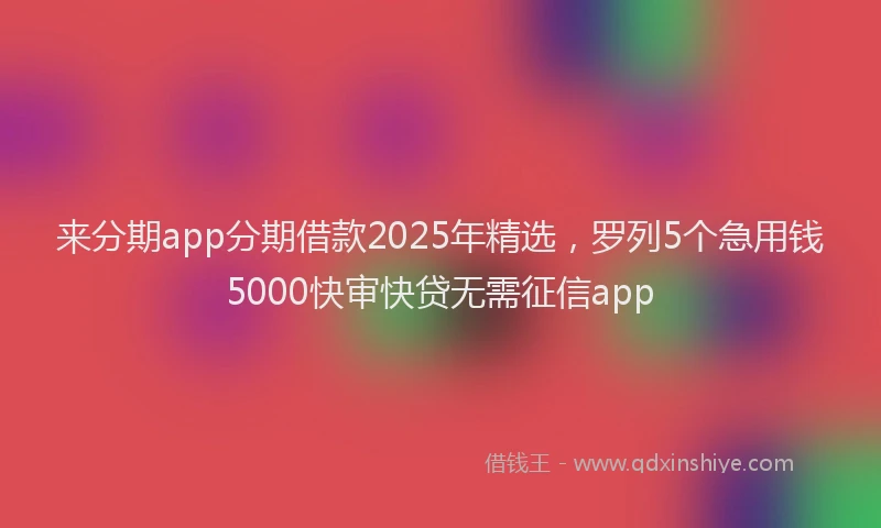 来分期app分期借款2025年精选，罗列5个急用钱5000快审快贷无需征信app