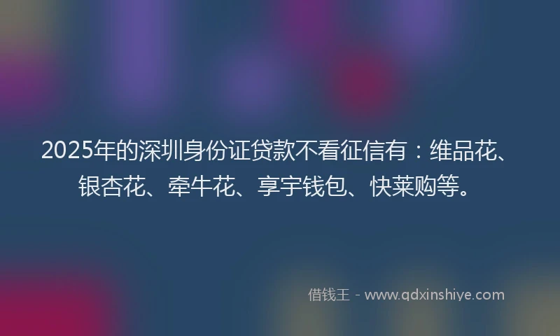 2025年的深圳身份证贷款不看征信有：维品花、银杏花、牵牛花、享宇钱包、快莱购等。