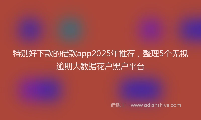 特别好下款的借款app2025年推荐，整理5个无视逾期大数据花户黑户平台