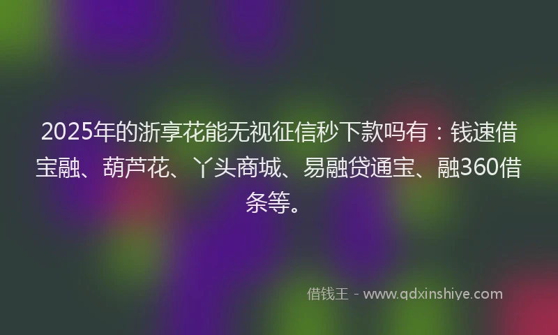 2025年的浙享花能无视征信秒下款吗有：钱速借宝融、葫芦花、丫头商城、易融贷通宝、融360借条等。