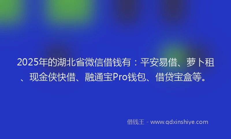 2025年的湖北省微信借钱有：平安易借、萝卜租、现金侠快借、融通宝Pro钱包、借贷宝盒等。
