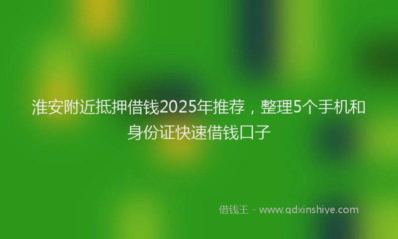 淮安附近抵押借钱2025年推荐，整理5个手机和身份证快速借钱口子