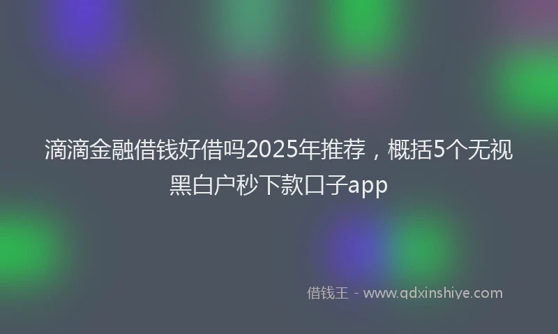 滴滴金融借钱好借吗2025年推荐，概括5个无视黑白户秒下款口子app