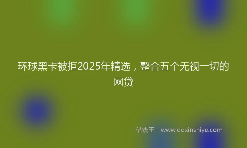 环球黑卡被拒2025年精选，整合五个无视一切的网贷