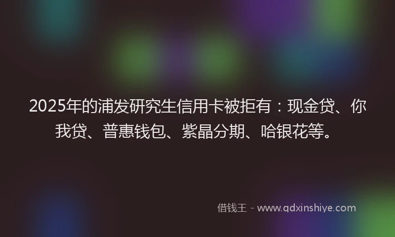 2025年的浦发研究生信用卡被拒有：现金贷、你我贷、普惠钱包、紫晶分期、哈银花等。
