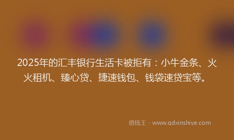 2025年的汇丰银行生活卡被拒有：小牛金条、火火租机、臻心贷、捷速钱包、钱袋速贷宝等。