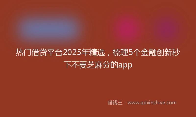 热门借贷平台2025年精选，梳理5个金融创新秒下不要芝麻分的app