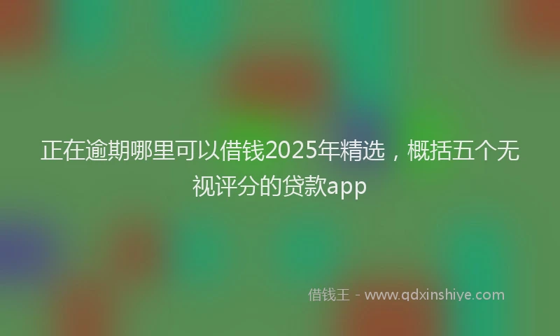 正在逾期哪里可以借钱2025年精选，概括五个无视评分的贷款app