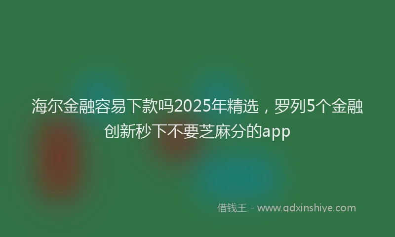 海尔金融容易下款吗2025年精选，罗列5个金融创新秒下不要芝麻分的app