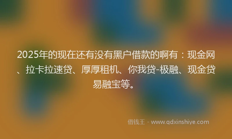 2025年的现在还有没有黑户借款的啊有：现金网、拉卡拉速贷、厚厚租机、你我贷-极融、现金贷易融宝等。