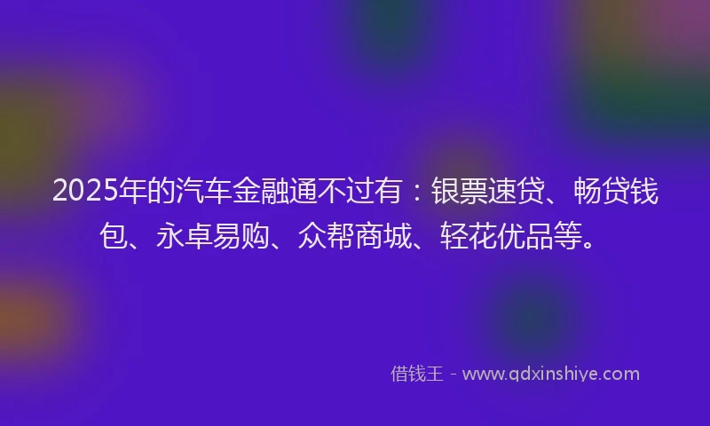 2025年的汽车金融通不过有：银票速贷、畅贷钱包、永卓易购、众帮商城、轻花优品等。