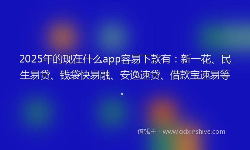 2025年的现在什么app容易下款有：新一花、民生易贷、钱袋快易融、安逸速贷、借款宝速易等。