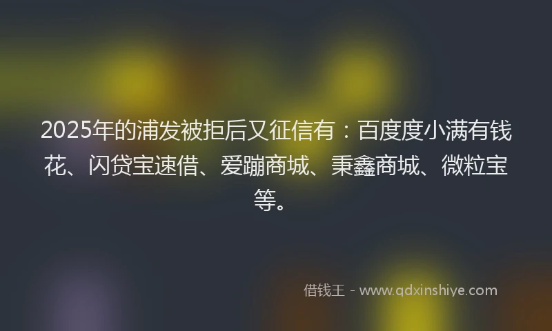 2025年的浦发被拒后又征信有：百度度小满有钱花、闪贷宝速借、爱蹦商城、秉鑫商城、微粒宝等。