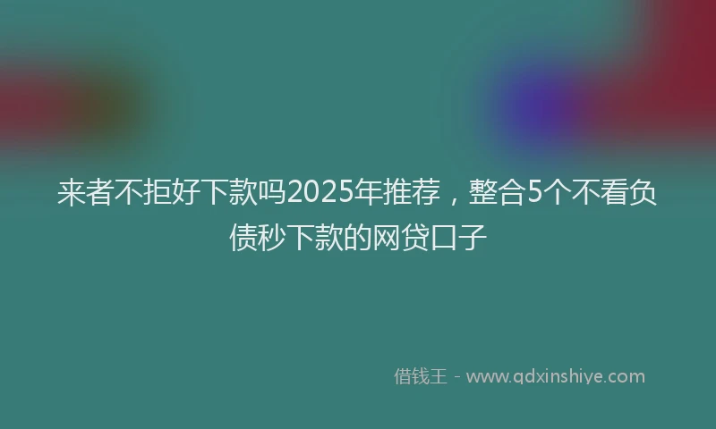 来者不拒好下款吗2025年推荐，整合5个不看负债秒下款的网贷口子