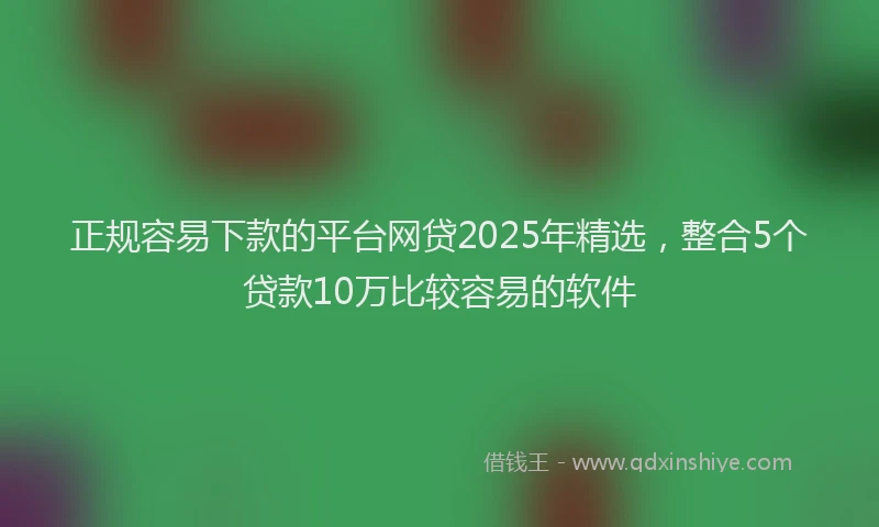正规容易下款的平台网贷2025年精选，整合5个贷款10万比较容易的软件