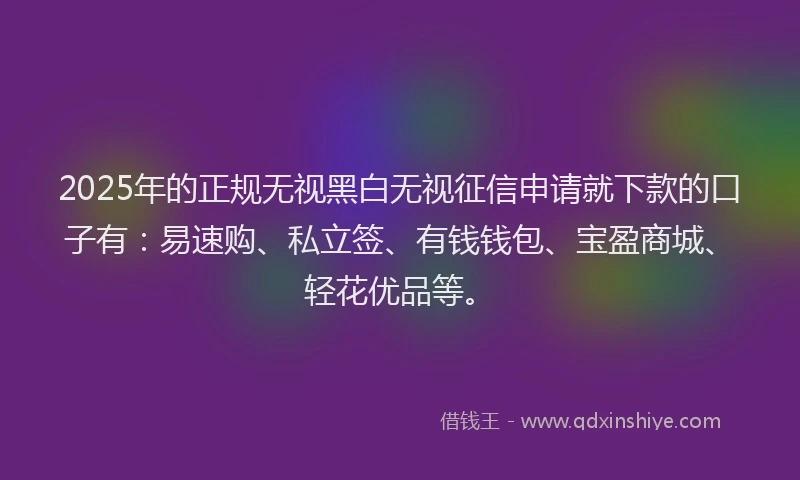 2025年的正规无视黑白无视征信申请就下款的口子有：易速购、私立签、有钱钱包、宝盈商城、轻花优品等。