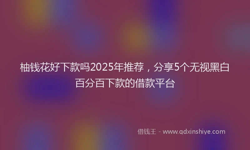 柚钱花好下款吗2025年推荐，分享5个无视黑白百分百下款的借款平台