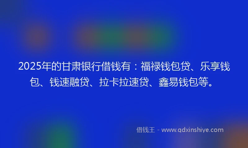 2025年的甘肃银行借钱有：福禄钱包贷、乐享钱包、钱速融贷、拉卡拉速贷、鑫易钱包等。