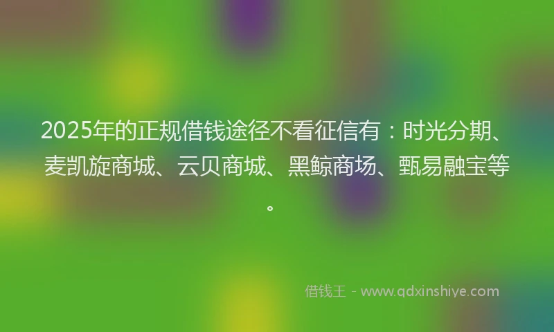 2025年的正规借钱途径不看征信有：时光分期、麦凯旋商城、云贝商城、黑鲸商场、甄易融宝等。