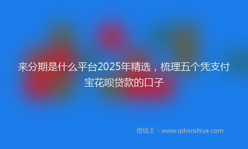 来分期是什么平台2025年精选，梳理五个凭支付宝花呗贷款的口子