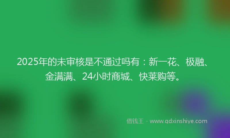2025年的未审核是不通过吗有：新一花、极融、金满满、24小时商城、快莱购等。